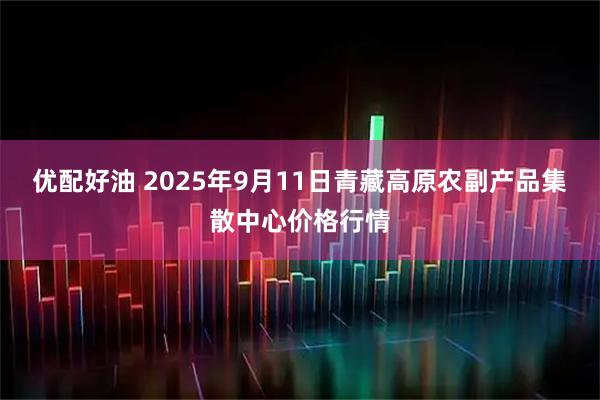 优配好油 2025年9月11日青藏高原农副产品集散中心价格行情