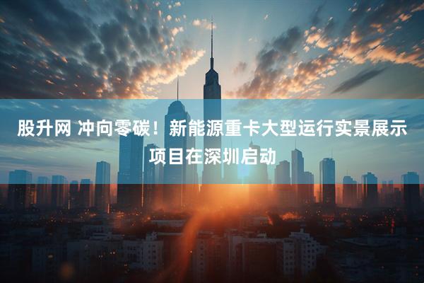 股升网 冲向零碳!新能源重卡大型运行实景展示项目在深圳启动