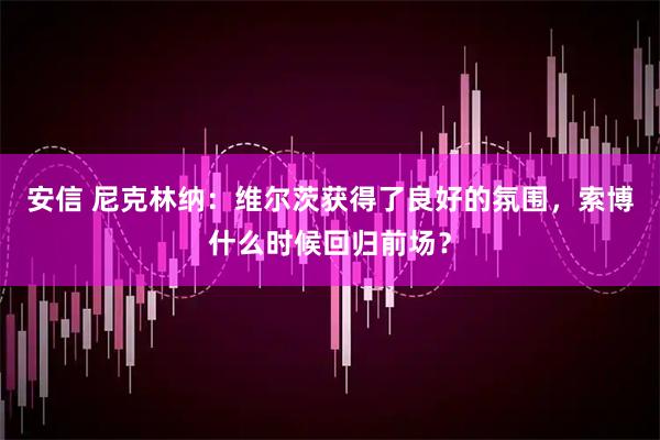 安信 尼克林纳：维尔茨获得了良好的氛围，索博什么时候回归前场？