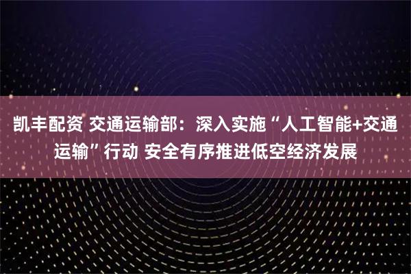 凯丰配资 交通运输部：深入实施“人工智能+交通运输”行动 安全有序推进低空经济发展