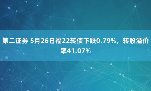 第二证券 5月26日福22转债下跌0.79%，转股溢价率41.07%
