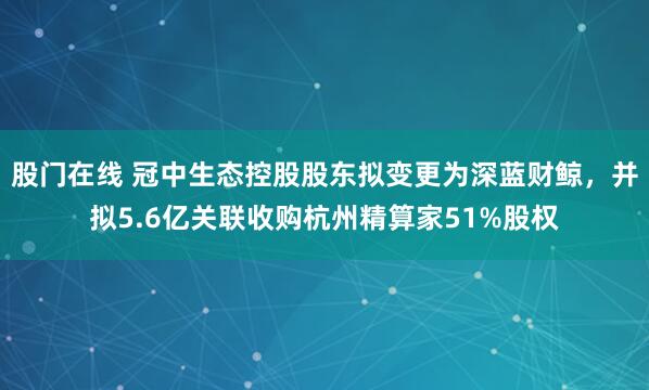 股门在线 冠中生态控股股东拟变更为深蓝财鲸,并拟5.6亿关联收购杭州精算家51%股权