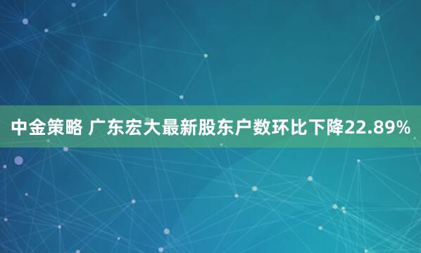 中金策略 广东宏大最新股东户数环比下降22.89%