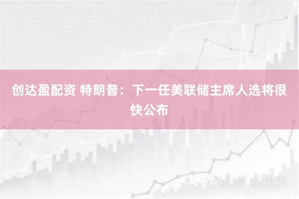 创达盈配资 特朗普:下一任美联储主席人选将很快公布