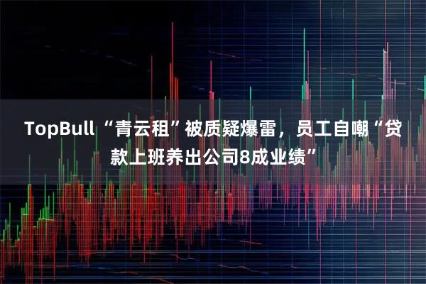 TopBull “青云租”被质疑爆雷,员工自嘲“贷款上班养出公司8成业绩”