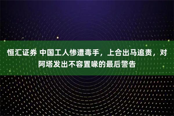 恒汇证券 中国工人惨遭毒手,上合出马追责,对阿塔发出不容置喙的最后警告