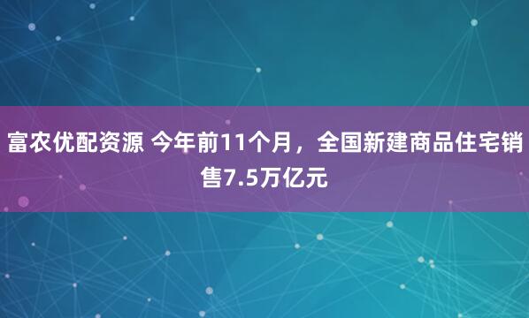 富农优配资源 今年前11个月,全国新建商品住宅销售7.5万亿元