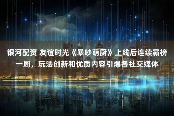 银河配资 友谊时光《暴吵萌厨》上线后连续霸榜一周,玩法创新和优质内容引爆各社交媒体