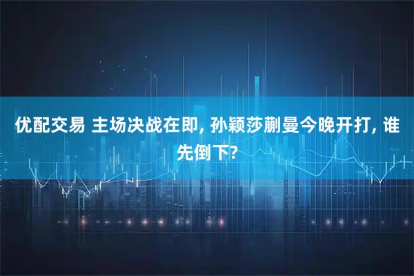 优配交易 主场决战在即, 孙颖莎蒯曼今晚开打, 谁先倒下?