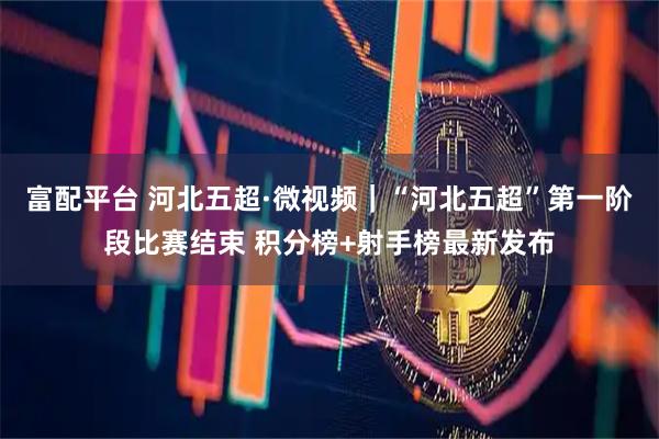 富配平台 河北五超·微视频｜“河北五超”第一阶段比赛结束 积分榜+射手榜最新发布