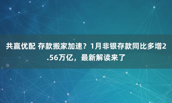 共赢优配 存款搬家加速？1月非银存款同比多增2.56万亿，最新解读来了
