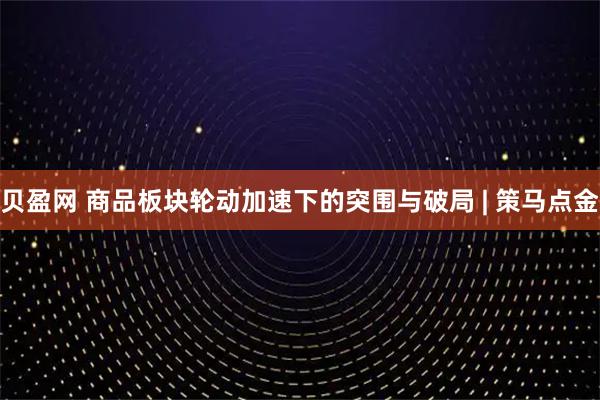 贝盈网 商品板块轮动加速下的突围与破局 | 策马点金