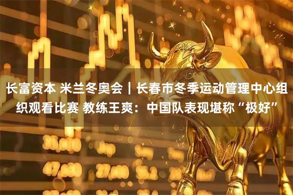 长富资本 米兰冬奥会｜长春市冬季运动管理中心组织观看比赛 教练王爽：中国队表现堪称“极好”