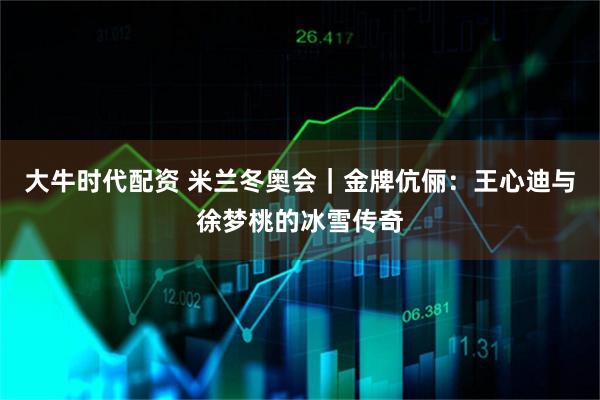 大牛时代配资 米兰冬奥会｜金牌伉俪：王心迪与徐梦桃的冰雪传奇