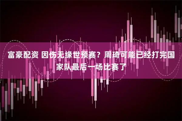 富豪配资 因伤无缘世预赛？周琦可能已经打完国家队最后一场比赛了