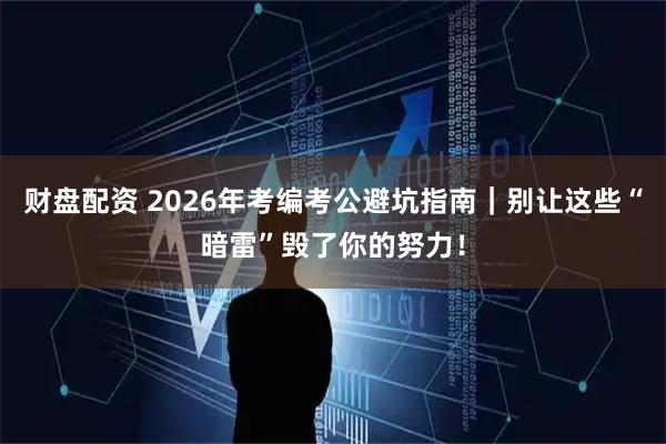财盘配资 2026年考编考公避坑指南｜别让这些“暗雷”毁了你的努力！