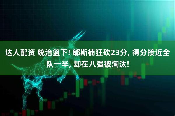 达人配资 统治篮下! 郇斯楠狂砍23分, 得分接近全队一半, 却在八强被淘汰!