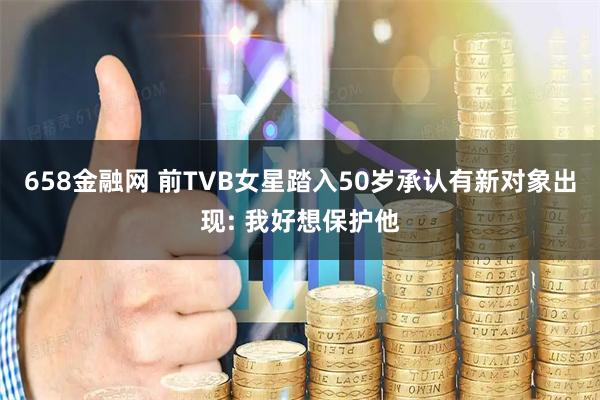 658金融网 前TVB女星踏入50岁承认有新对象出现: 我好想保护他