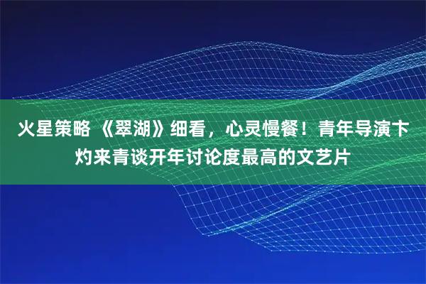 火星策略 《翠湖》细看，心灵慢餐！青年导演卞灼来青谈开年讨论度最高的文艺片