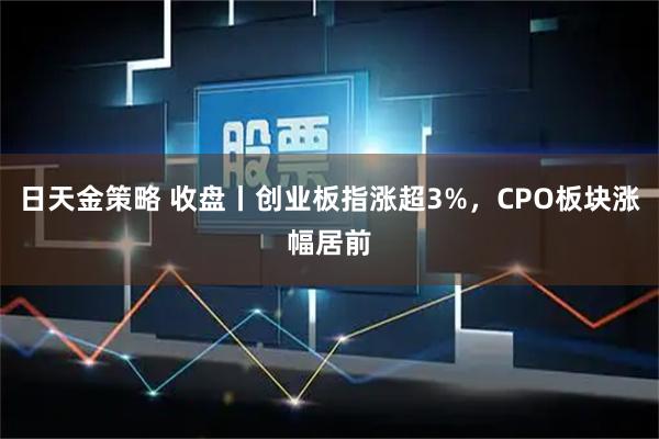日天金策略 收盘丨创业板指涨超3%，CPO板块涨幅居前