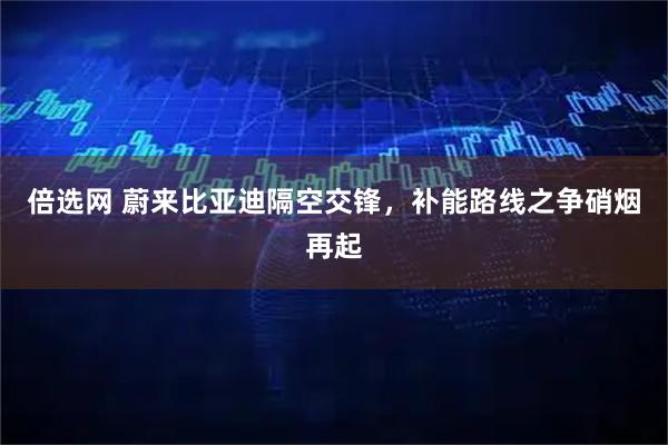 倍选网 蔚来比亚迪隔空交锋，补能路线之争硝烟再起