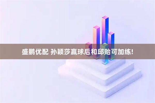 盛鹏优配 孙颖莎赢球后和邱贻可加练!
