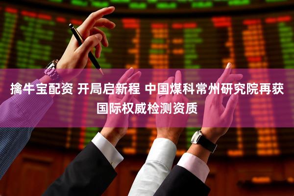 擒牛宝配资 开局启新程 中国煤科常州研究院再获国际权威检测资质