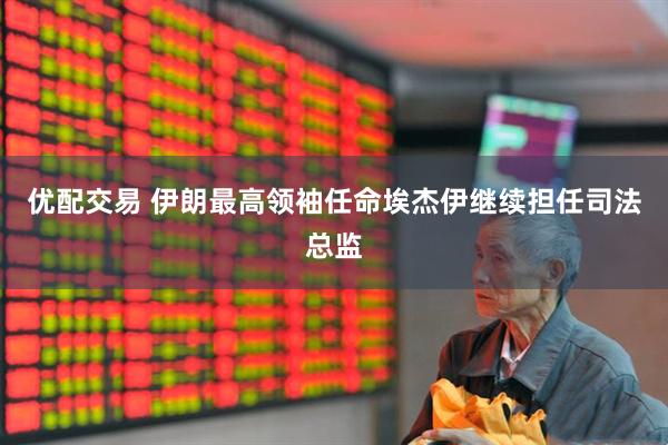 优配交易 伊朗最高领袖任命埃杰伊继续担任司法总监
