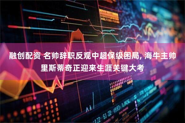 融创配资 名帅辞职反观中超保级困局, 海牛主帅里斯蒂奇正迎来生涯关键大考